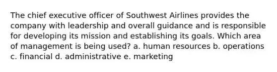 The chief executive officer of Southwest Airlines provides the company with leadership and overall guidance and is responsible for developing its mission and establishing its goals. Which area of management is being used? a. human resources b. operations c. financial d. administrative e. marketing