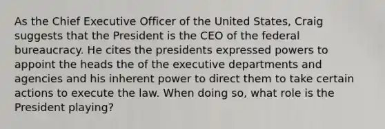 As the Chief Executive Officer of the United States, Craig suggests that the President is the CEO of the federal bureaucracy. He cites the presidents expressed powers to appoint the heads the of the executive departments and agencies and his inherent power to direct them to take certain actions to execute the law. When doing so, what role is the President playing?