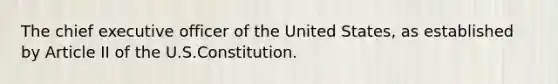 The chief executive officer of the United States, as established by Article II of the U.S.Constitution.