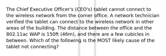 The Chief Executive Officer's (CEO's) tablet cannot connect to the wireless network from the corner office. A network technician verified the tablet can connect to the wireless network in other areas of the building. The distance between the office and the 802.11ac WAP is 150ft (46m), and there are a few cubicles in between. Which of the following is the MOST likely cause of the tablet not connecting?