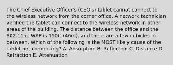 The Chief Executive Officer's (CEO's) tablet cannot connect to the wireless network from the corner office. A network technician verified the tablet can connect to the wireless network in other areas of the building. The distance between the office and the 802.11ac WAP is 150ft (46m), and there are a few cubicles in between. Which of the following is the MOST likely cause of the tablet not connecting? A. Absorption B. Reflection C. Distance D. Refraction E. Attenuation