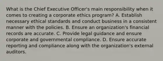 What is the Chief Executive Officer's main responsibility when it comes to creating a corporate ethics program? A. Establish necessary ethical standards and conduct business in a consistent manner with the policies. B. Ensure an organization's financial records are accurate. C. Provide legal guidance and ensure corporate and governmental compliance. D. Ensure accurate reporting and compliance along with the organization's external auditors.