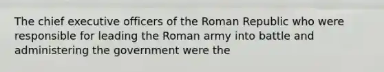 The chief executive officers of the Roman Republic who were responsible for leading the Roman army into battle and administering the government were the