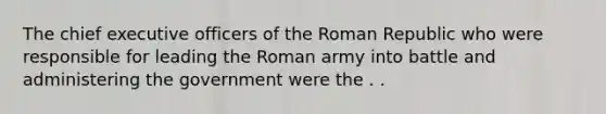 The chief executive officers of the Roman Republic who were responsible for leading the Roman army into battle and administering the government were the . .