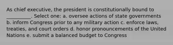 As chief executive, the president is constitutionally bound to __________. Select one: a. oversee actions of state governments b. inform Congress prior to any military action c. enforce laws, treaties, and court orders d. honor pronouncements of the United Nations e. submit a balanced budget to Congress