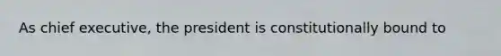 As chief executive, the president is constitutionally bound to