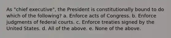 As "chief executive", the President is constitutionally bound to do which of the following? a. Enforce acts of Congress. b. Enforce judgments of federal courts. c. Enforce treaties signed by the United States. d. All of the above. e. None of the above.