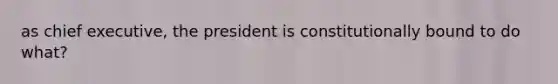 as chief executive, the president is constitutionally bound to do what?