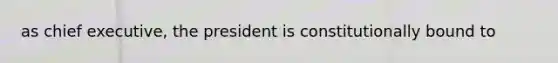 as chief executive, the president is constitutionally bound to