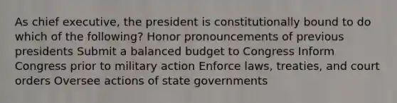 As chief executive, the president is constitutionally bound to do which of the following? Honor pronouncements of previous presidents Submit a balanced budget to Congress Inform Congress prior to military action Enforce laws, treaties, and court orders Oversee actions of state governments