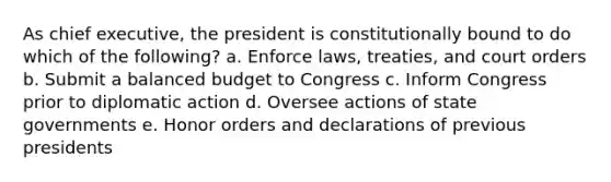 As chief executive, the president is constitutionally bound to do which of the following? a. Enforce laws, treaties, and court orders b. Submit a balanced budget to Congress c. Inform Congress prior to diplomatic action d. Oversee actions of state governments e. Honor orders and declarations of previous presidents