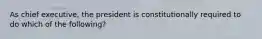 As chief executive, the president is constitutionally required to do which of the following?