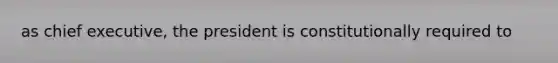 as chief executive, the president is constitutionally required to