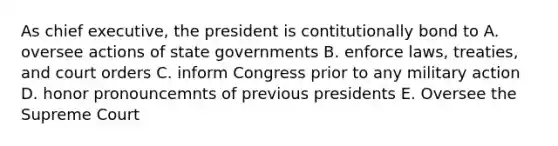 As chief executive, the president is contitutionally bond to A. oversee actions of state governments B. enforce laws, treaties, and court orders C. inform Congress prior to any military action D. honor pronouncemnts of previous presidents E. Oversee the Supreme Court