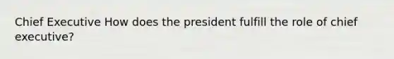 Chief Executive How does the president fulfill the role of chief executive?