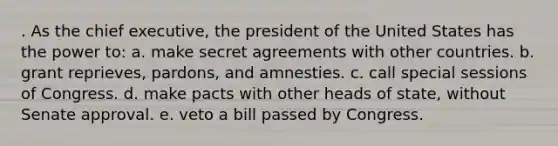 . As the chief executive, the president of the United States has the power to: a. make secret agreements with other countries. b. grant reprieves, pardons, and amnesties. c. call special sessions of Congress. d. make pacts with other heads of state, without Senate approval. e. veto a bill passed by Congress.