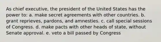 As chief executive, the president of the United States has the power to: a. make secret agreements with other countries. b. grant reprieves, pardons, and amnesties. c. call special sessions of Congress. d. make pacts with other heads of state, without Senate approval. e. veto a bill passed by Congress