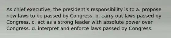 As chief executive, the president's responsibility is to a. propose new laws to be passed by Congress. b. carry out laws passed by Congress. c. act as a strong leader with absolute power over Congress. d. interpret and enforce laws passed by Congress.