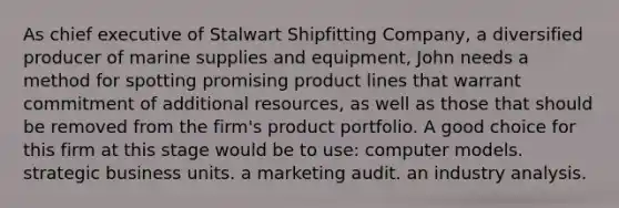 As chief executive of Stalwart Shipfitting Company, a diversified producer of marine supplies and equipment, John needs a method for spotting promising product lines that warrant commitment of additional resources, as well as those that should be removed from the firm's product portfolio. A good choice for this firm at this stage would be to use: computer models. strategic business units. a marketing audit. an industry analysis.