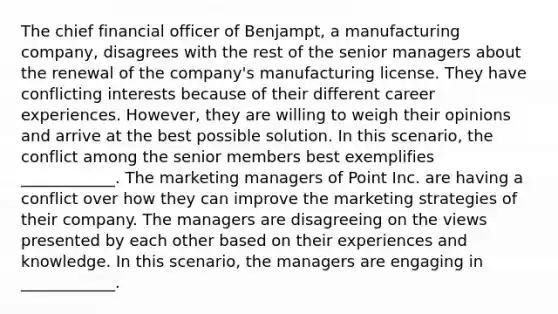 The chief financial officer of Benjampt, a manufacturing company, disagrees with the rest of the senior managers about the renewal of the company's manufacturing license. They have conflicting interests because of their different career experiences. However, they are willing to weigh their opinions and arrive at the best possible solution. In this scenario, the conflict among the senior members best exemplifies ____________. The marketing managers of Point Inc. are having a conflict over how they can improve the marketing strategies of their company. The managers are disagreeing on the views presented by each other based on their experiences and knowledge. In this scenario, the managers are engaging in ____________.