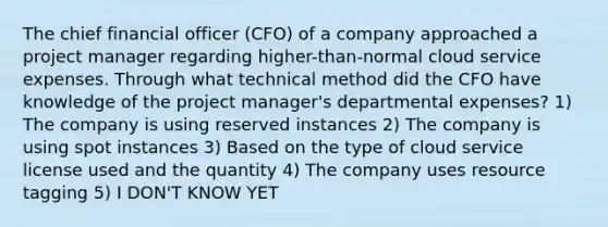 The chief financial officer (CFO) of a company approached a project manager regarding higher-than-normal cloud service expenses. Through what technical method did the CFO have knowledge of the project manager's departmental expenses? 1) The company is using reserved instances 2) The company is using spot instances 3) Based on the type of cloud service license used and the quantity 4) The company uses resource tagging 5) I DON'T KNOW YET