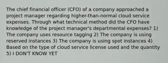 The chief financial officer (CFO) of a company approached a project manager regarding higher-than-normal cloud service expenses. Through what technical method did the CFO have knowledge of the project manager's departmental expenses? 1) The company uses resource tagging 2) The company is using reserved instances 3) The company is using spot instances 4) Based on the type of cloud service license used and the quantity 5) I DON'T KNOW YET