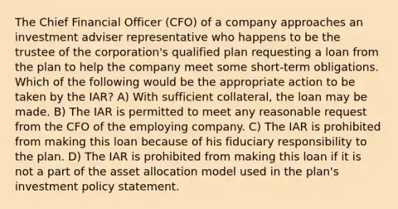 The Chief Financial Officer (CFO) of a company approaches an investment adviser representative who happens to be the trustee of the corporation's qualified plan requesting a loan from the plan to help the company meet some short-term obligations. Which of the following would be the appropriate action to be taken by the IAR? A) With sufficient collateral, the loan may be made. B) The IAR is permitted to meet any reasonable request from the CFO of the employing company. C) The IAR is prohibited from making this loan because of his fiduciary responsibility to the plan. D) The IAR is prohibited from making this loan if it is not a part of the asset allocation model used in the plan's investment policy statement.