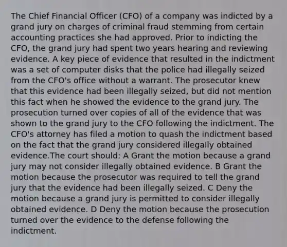 The Chief Financial Officer (CFO) of a company was indicted by a grand jury on charges of criminal fraud stemming from certain accounting practices she had approved. Prior to indicting the CFO, the grand jury had spent two years hearing and reviewing evidence. A key piece of evidence that resulted in the indictment was a set of computer disks that the police had illegally seized from the CFO's office without a warrant. The prosecutor knew that this evidence had been illegally seized, but did not mention this fact when he showed the evidence to the grand jury. The prosecution turned over copies of all of the evidence that was shown to the grand jury to the CFO following the indictment. The CFO's attorney has filed a motion to quash the indictment based on the fact that the grand jury considered illegally obtained evidence.The court should: A Grant the motion because a grand jury may not consider illegally obtained evidence. B Grant the motion because the prosecutor was required to tell the grand jury that the evidence had been illegally seized. C Deny the motion because a grand jury is permitted to consider illegally obtained evidence. D Deny the motion because the prosecution turned over the evidence to the defense following the indictment.