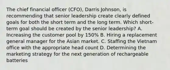 The chief financial officer (CFO), Darris Johnson, is recommending that senior leadership create clearly defined goals for both the short term and the long term. Which short-term goal should be created by the senior leadership? A. Increasing the customer pool by 150% B. Hiring a replacement general manager for the Asian market. C. Staffing the Vietnam office with the appropriate head count D. Determining the marketing strategy for the next generation of rechargeable batteries