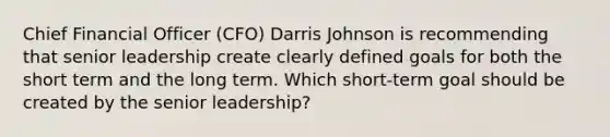 Chief Financial Officer (CFO) Darris Johnson is recommending that senior leadership create clearly defined goals for both the short term and the long term. Which short-term goal should be created by the senior leadership?