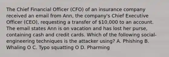 The Chief Financial Officer (CFO) of an insurance company received an email from Ann, the company's Chief Executive Officer (CEO), requesting a transfer of 10,000 to an account. The email states Ann is on vacation and has lost her purse, containing cash and credit cards. Which of the following social-engineering techniques is the attacker using? A. Phishing B. Whaling O C. Typo squatting O D. Pharming