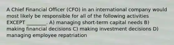 A Chief Financial Officer (CFO) in an international company would most likely be responsible for all of the following activities EXCEPT ________. A) managing short-term capital needs B) making financial decisions C) making investment decisions D) managing employee repatriation