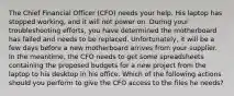 The Chief Financial Officer (CFO) needs your help. His laptop has stopped working, and it will not power on. During your troubleshooting efforts, you have determined the motherboard has failed and needs to be replaced. Unfortunately, it will be a few days before a new motherboard arrives from your supplier. In the meantime, the CFO needs to get some spreadsheets containing the proposed budgets for a new project from the laptop to his desktop in his office. Which of the following actions should you perform to give the CFO access to the files he needs?