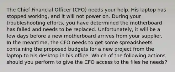 The Chief Financial Officer (CFO) needs your help. His laptop has stopped working, and it will not power on. During your troubleshooting efforts, you have determined the motherboard has failed and needs to be replaced. Unfortunately, it will be a few days before a new motherboard arrives from your supplier. In the meantime, the CFO needs to get some spreadsheets containing the proposed budgets for a new project from the laptop to his desktop in his office. Which of the following actions should you perform to give the CFO access to the files he needs?