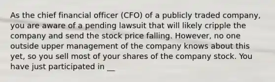 As the chief financial officer (CFO) of a publicly traded company, you are aware of a pending lawsuit that will likely cripple the company and send the stock price falling. However, no one outside upper management of the company knows about this yet, so you sell most of your shares of the company stock. You have just participated in __