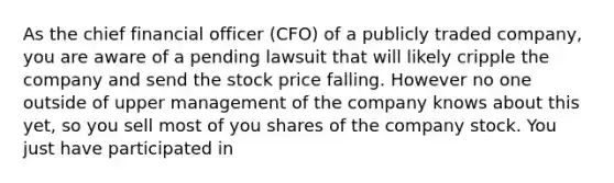 As the chief financial officer (CFO) of a publicly traded company, you are aware of a pending lawsuit that will likely cripple the company and send the stock price falling. However no one outside of upper management of the company knows about this yet, so you sell most of you shares of the company stock. You just have participated in