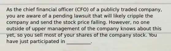 As the chief financial officer​ (CFO) of a publicly traded​ company, you are aware of a pending lawsuit that will likely cripple the company and send the stock price falling.​ However, no one outside of upper management of the company knows about this​ yet, so you sell most of your shares of the company stock. You have just participated in​ __________.