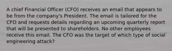 A chief Financial Officer (CFO) receives an email that appears to be from the company's President. The email is tailored for the CFO and requests details regarding an upcoming quarterly report that will be presented to shareholders. No other employees receive this email. The CFO was the target of which type of social engineering attack?