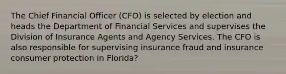 The Chief Financial Officer (CFO) is selected by election and heads the Department of Financial Services and supervises the Division of Insurance Agents and Agency Services. The CFO is also responsible for supervising insurance fraud and insurance consumer protection in Florida?