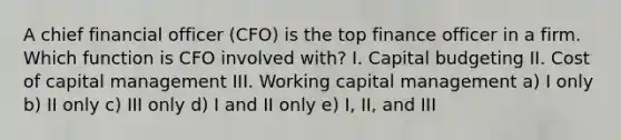 A chief financial officer (CFO) is the top finance officer in a firm. Which function is CFO involved with? I. Capital budgeting II. Cost of capital management III. Working capital management a) I only b) II only c) III only d) I and II only e) I, II, and III