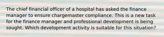 The chief financial officer of a hospital has asked the finance manager to ensure chargemaster compliance. This is a new task for the finance manager and professional development is being sought. Which development activity is suitable for this situation?