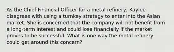 As the Chief Financial Officer for a metal refinery, Kaylee disagrees with using a turnkey strategy to enter into the Asian market. She is concerned that the company will not benefit from a long-term interest and could lose financially if the market proves to be successful. What is one way the metal refinery could get around this concern?