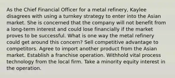 As the Chief Financial Officer for a metal refinery, Kaylee disagrees with using a turnkey strategy to enter into the Asian market. She is concerned that the company will not benefit from a long-term interest and could lose financially if the market proves to be successful. What is one way the metal refinery could get around this concern? Sell competitive advantage to competitors. Agree to import another product from the Asian market. Establish a franchise operation. Withhold vital process technology from the local firm. Take a minority equity interest in the operation.