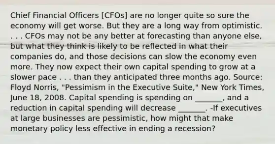 Chief Financial Officers​ [CFOs] are no longer quite so sure the economy will get worse. But they are a long way from optimistic. . . . CFOs may not be any better at forecasting than anyone​ else, but what they think is likely to be reflected in what their companies​ do, and those decisions can slow the economy even more. They now expect their own capital spending to grow at a slower pace . . . than they anticipated three months ago. ​Source: Floyd​ Norris, "Pessimism in the Executive​ Suite," New York Times​, June​ 18, 2008. Capital spending is spending on​ _______, and a reduction in capital spending will decrease​ _______. -If executives at large businesses are​ pessimistic, how might that make monetary policy less effective in ending a​ recession?