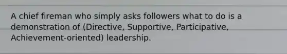 A chief fireman who simply asks followers what to do is a demonstration of (Directive, Supportive, Participative, Achievement-oriented) leadership.