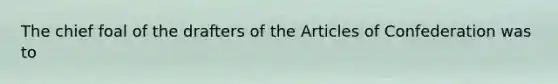 The chief foal of the drafters of the Articles of Confederation was to