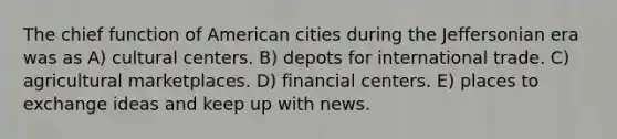 The chief function of American cities during the Jeffersonian era was as A) cultural centers. B) depots for international trade. C) agricultural marketplaces. D) financial centers. E) places to exchange ideas and keep up with news.