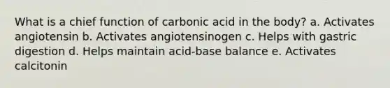 What is a chief function of carbonic acid in the body? a. Activates angiotensin b. Activates angiotensinogen c. Helps with gastric digestion d. Helps maintain acid-base balance e. Activates calcitonin