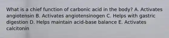 What is a chief function of carbonic acid in the body? A. Activates angiotensin B. Activates angiotensinogen C. Helps with gastric digestion D. Helps maintain acid-base balance E. Activates calcitonin