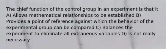 The chief function of the control group in an experiment is that it A) Allows mathematical relationships to be established B) Provides a point of reference against which the behavior of the experimental group can be compared C) Balances the experiment to eliminate all extraneous variables D) Is not really necessary